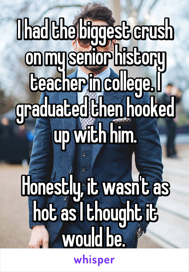 I had the biggest crush on my senior history teacher in college. I graduated then hooked up with him.

Honestly, it wasn't as hot as I thought it would be. 