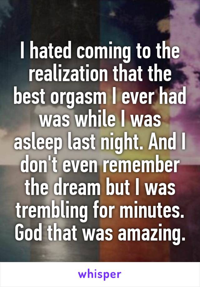I hated coming to the realization that the best orgasm I ever had was while I was asleep last night. And I don't even remember the dream but I was trembling for minutes. God that was amazing.