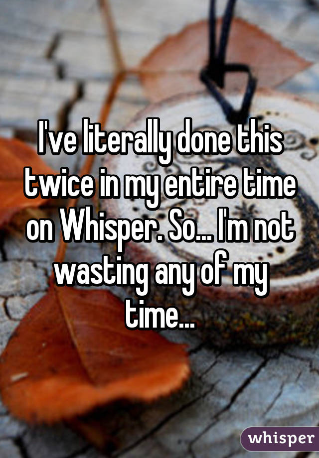 I've literally done this twice in my entire time on Whisper. So... I'm not wasting any of my time...