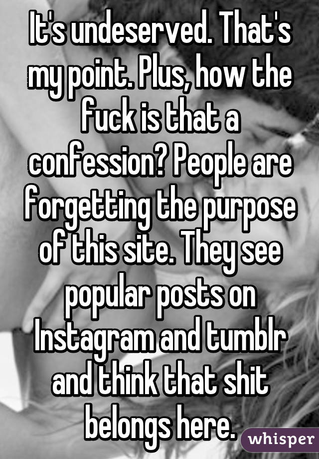 It's undeserved. That's my point. Plus, how the fuck is that a confession? People are forgetting the purpose of this site. They see popular posts on Instagram and tumblr and think that shit belongs here.