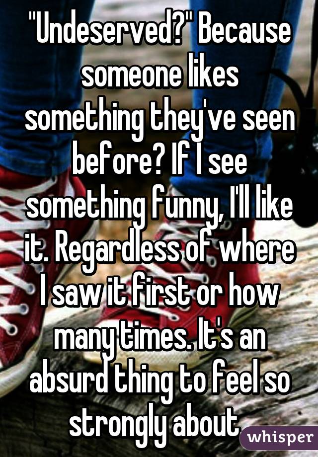 "Undeserved?" Because someone likes something they've seen before? If I see something funny, I'll like it. Regardless of where I saw it first or how many times. It's an absurd thing to feel so strongly about. 