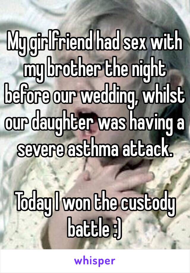 My girlfriend had sex with my brother the night before our wedding, whilst our daughter was having a severe asthma attack.

Today I won the custody battle :)