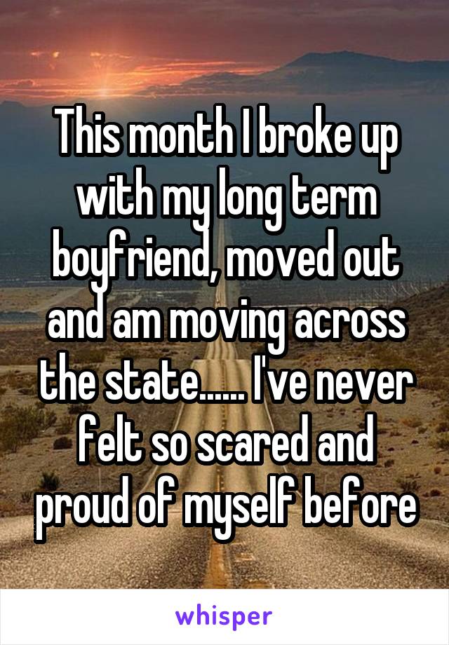This month I broke up with my long term boyfriend, moved out and am moving across the state...... I've never felt so scared and proud of myself before