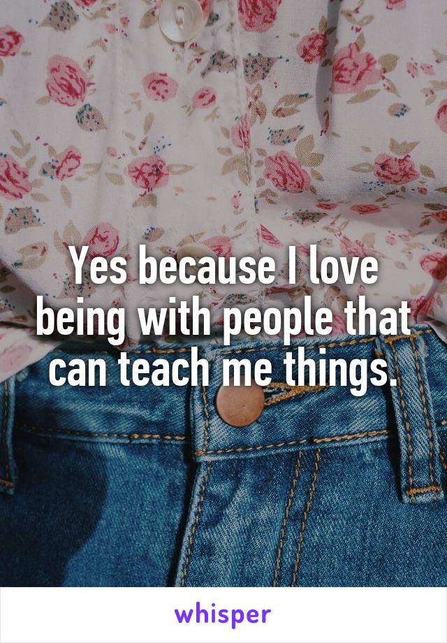 Yes because I love being with people that can teach me things.