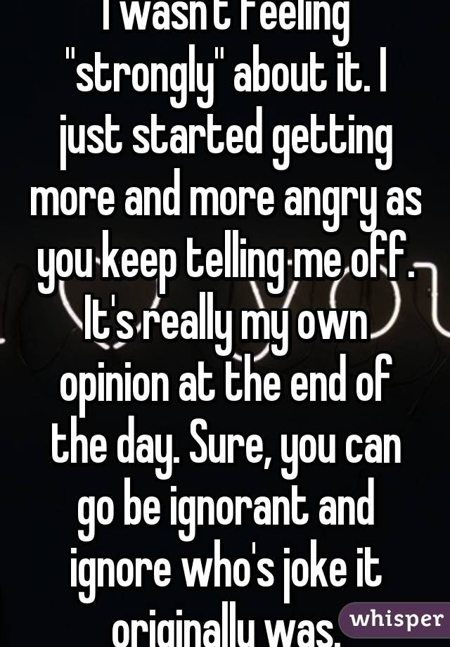 I wasn't feeling "strongly" about it. I just started getting more and more angry as you keep telling me off. It's really my own opinion at the end of the day. Sure, you can go be ignorant and ignore who's joke it originally was.