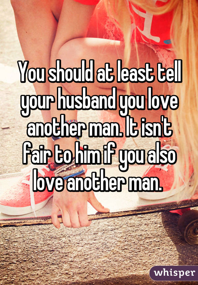 You should at least tell your husband you love another man. It isn't fair to him if you also love another man. 
