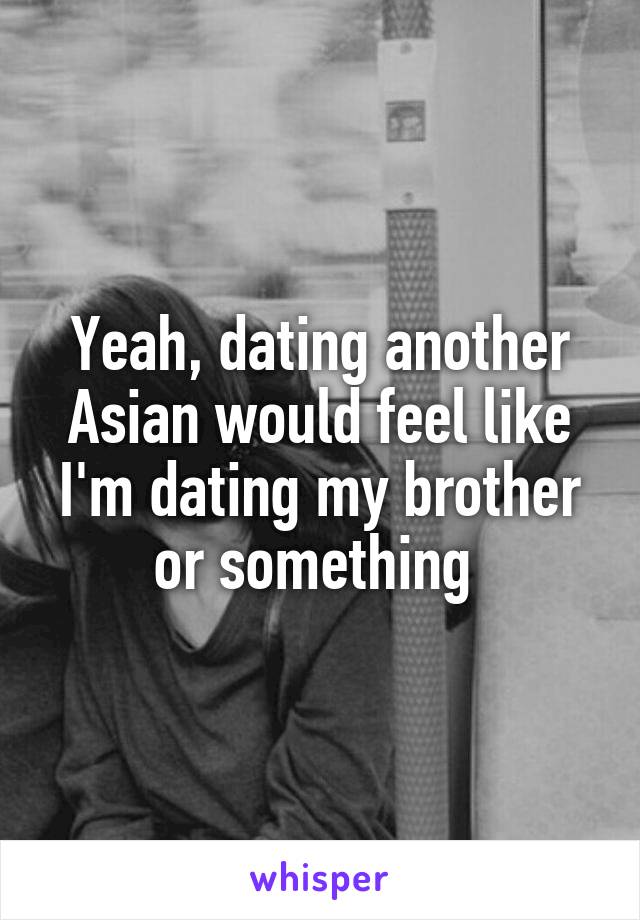 Yeah, dating another Asian would feel like I'm dating my brother or something 