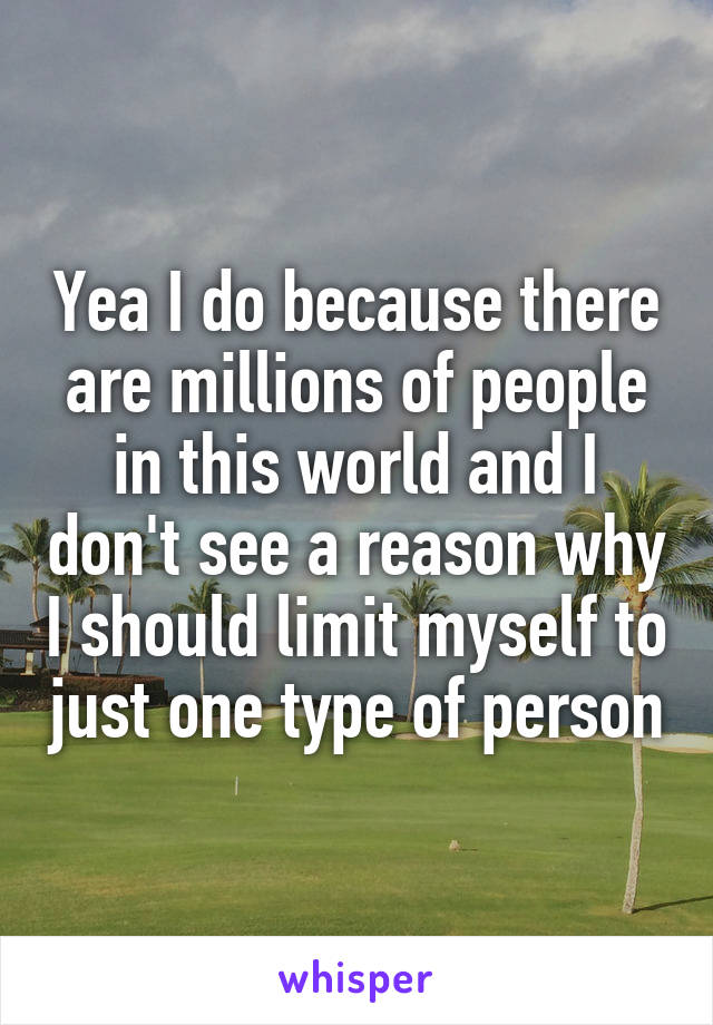 Yea I do because there are millions of people in this world and I don't see a reason why I should limit myself to just one type of person