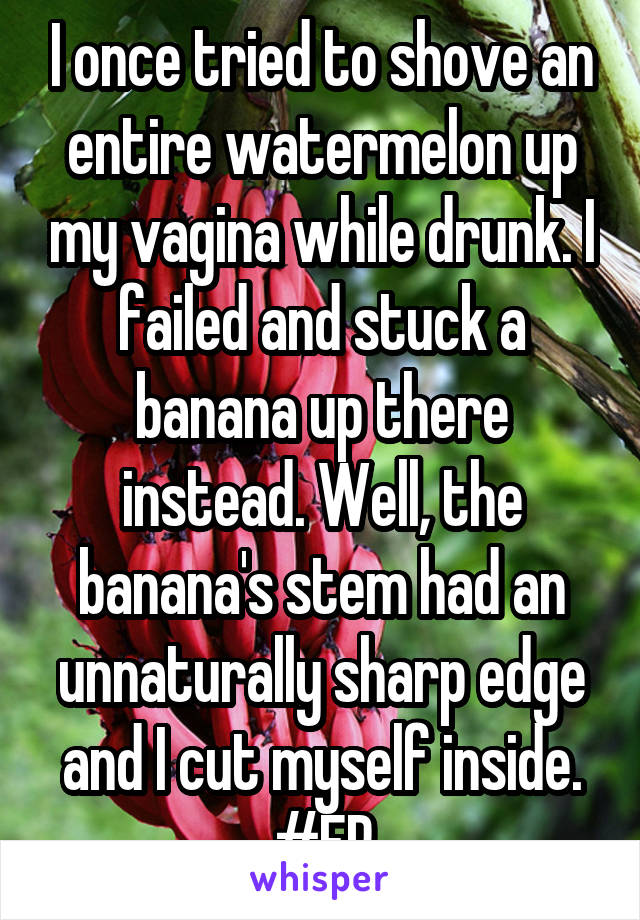 I once tried to shove an entire watermelon up my vagina while drunk. I failed and stuck a banana up there instead. Well, the banana's stem had an unnaturally sharp edge and I cut myself inside. #ER