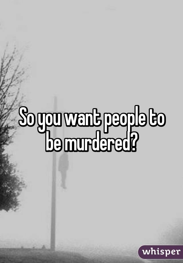 So you want people to be murdered?