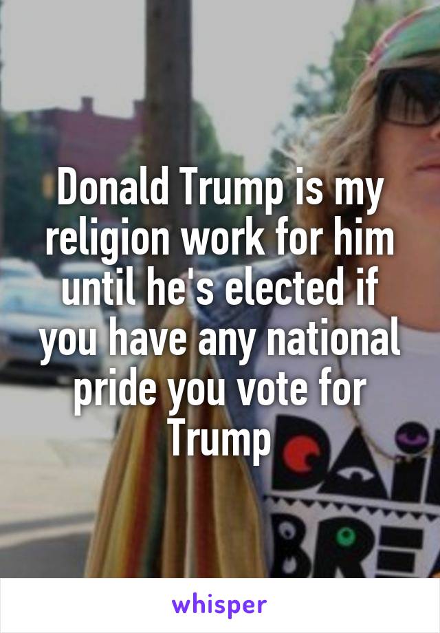 Donald Trump is my religion work for him until he's elected if you have any national pride you vote for Trump