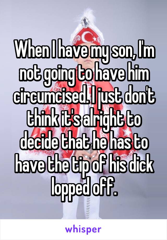 When I have my son, I'm not going to have him circumcised. I just don't think it's alright to decide that he has to have the tip of his dick lopped off.