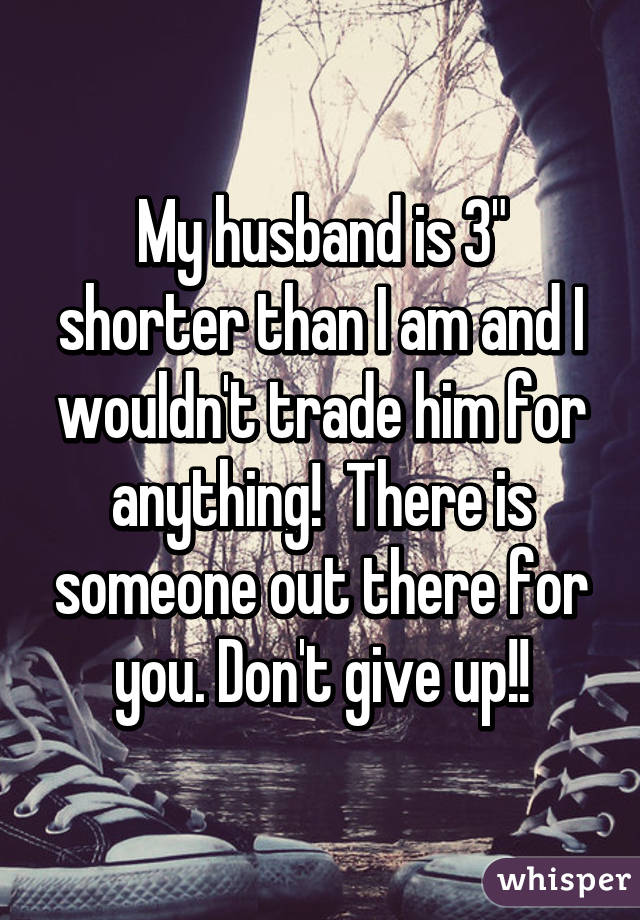My husband is 3" shorter than I am and I wouldn't trade him for anything!  There is someone out there for you. Don't give up!!