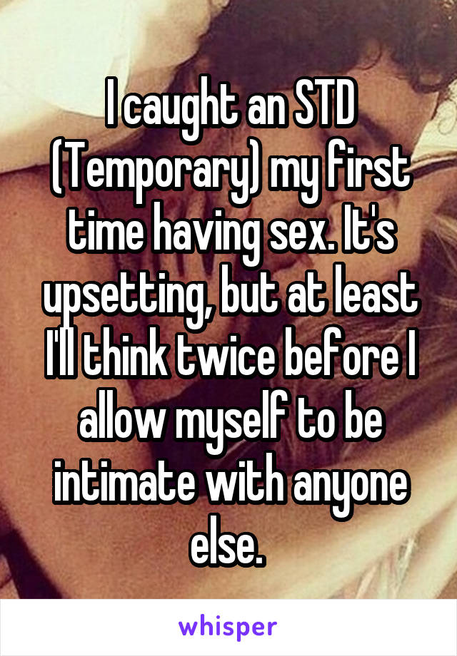 I caught an STD (Temporary) my first time having sex. It's upsetting, but at least I'll think twice before I allow myself to be intimate with anyone else. 