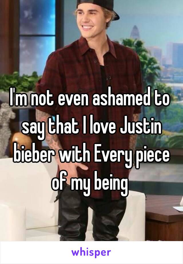 I'm not even ashamed to say that I love Justin bieber with Every piece of my being 
