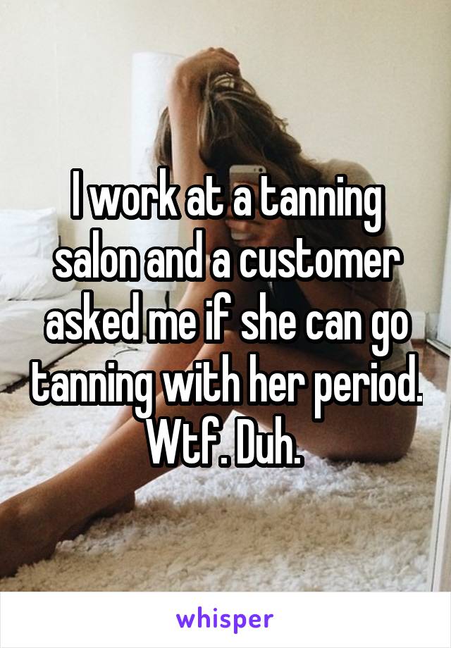 I work at a tanning salon and a customer asked me if she can go tanning with her period. Wtf. Duh. 