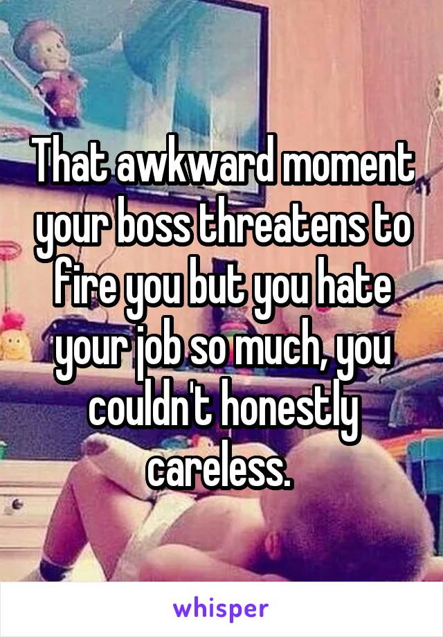 That awkward moment your boss threatens to fire you but you hate your job so much, you couldn't honestly careless. 