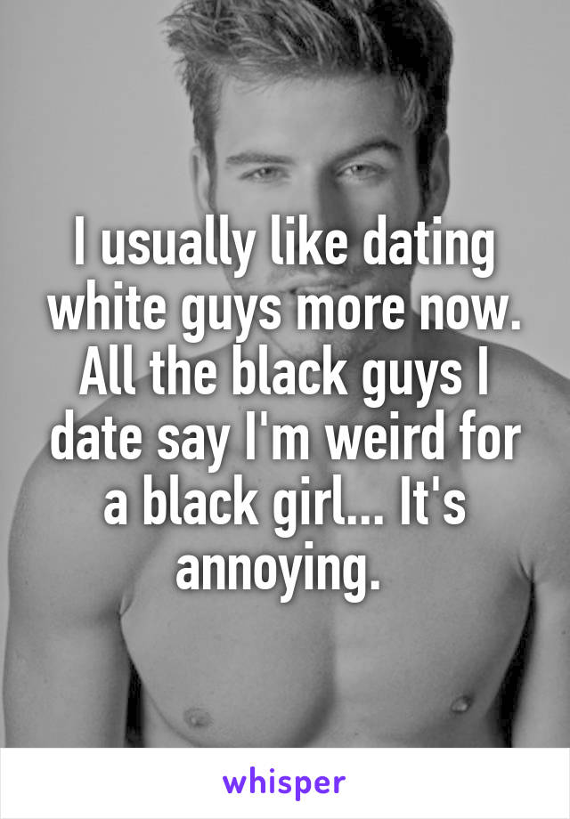 I usually like dating white guys more now. All the black guys I date say I'm weird for a black girl... It's annoying. 
