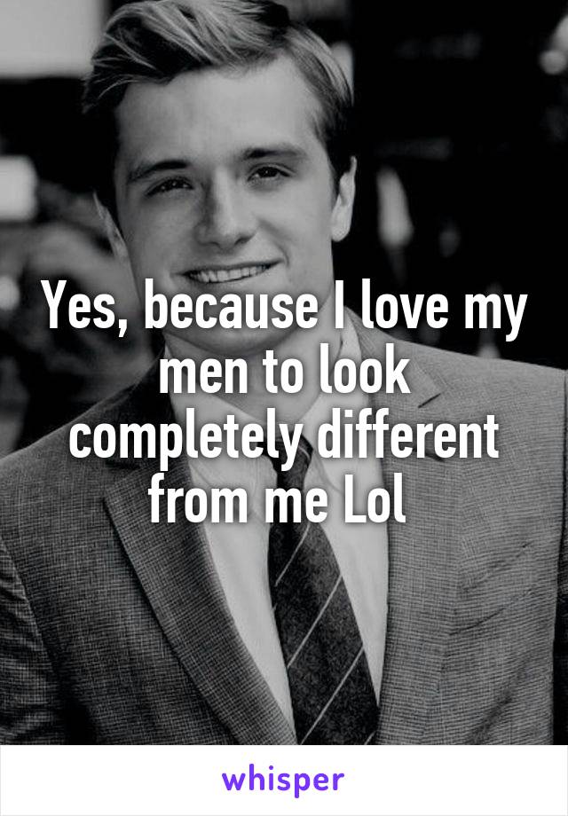 Yes, because I love my men to look completely different from me Lol 