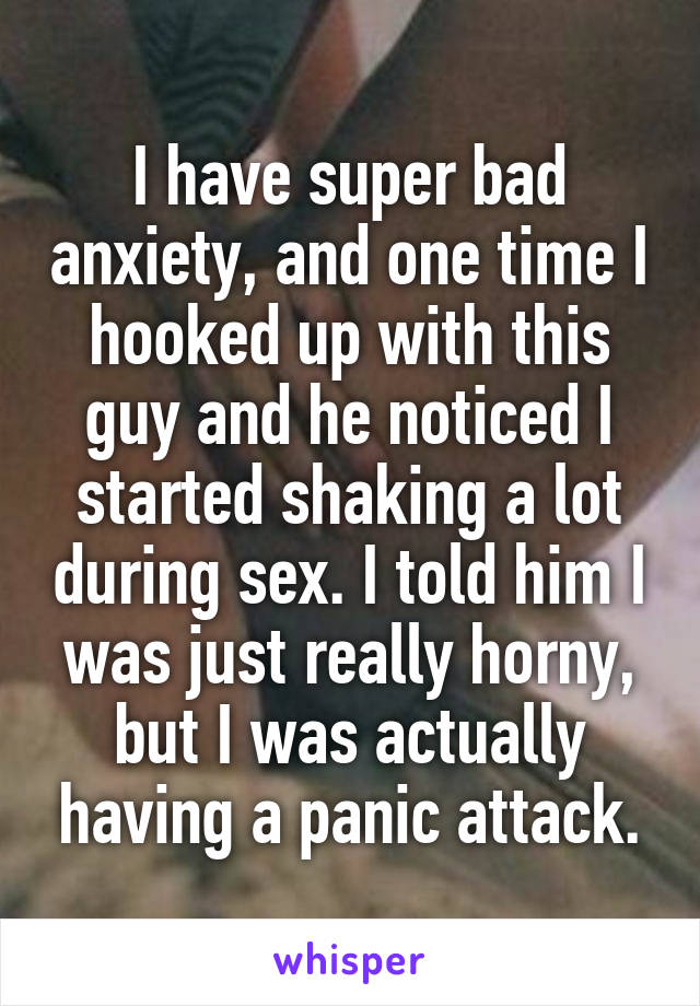 I have super bad anxiety, and one time I hooked up with this guy and he noticed I started shaking a lot during sex. I told him I was just really horny, but I was actually having a panic attack.