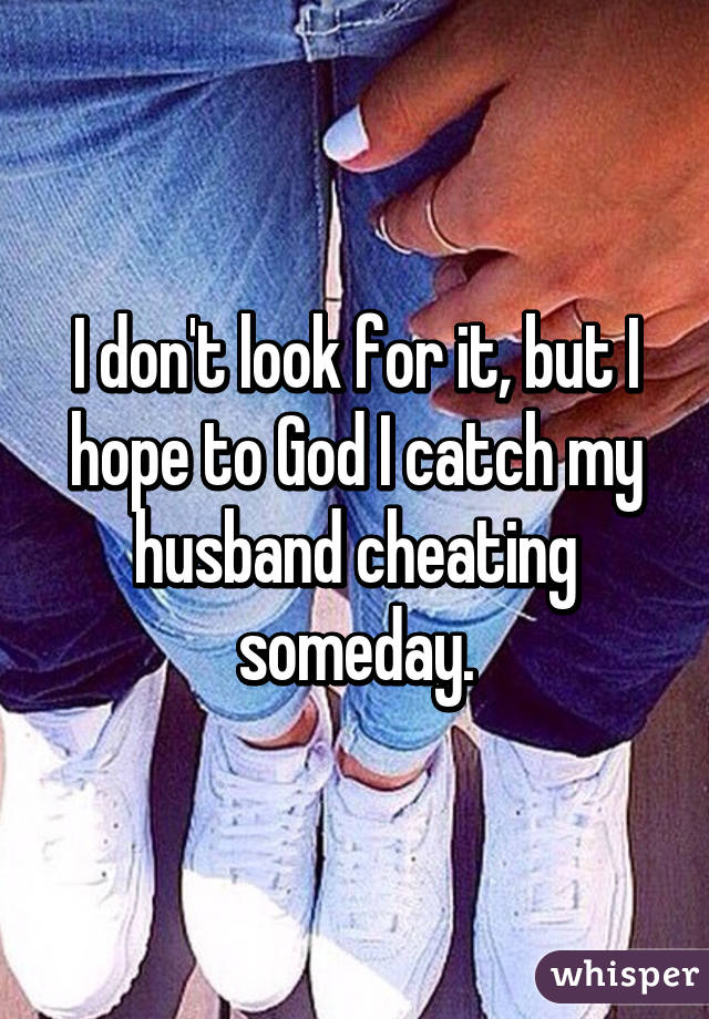 I don't look for it, but I hope to God I catch my husband cheating someday.