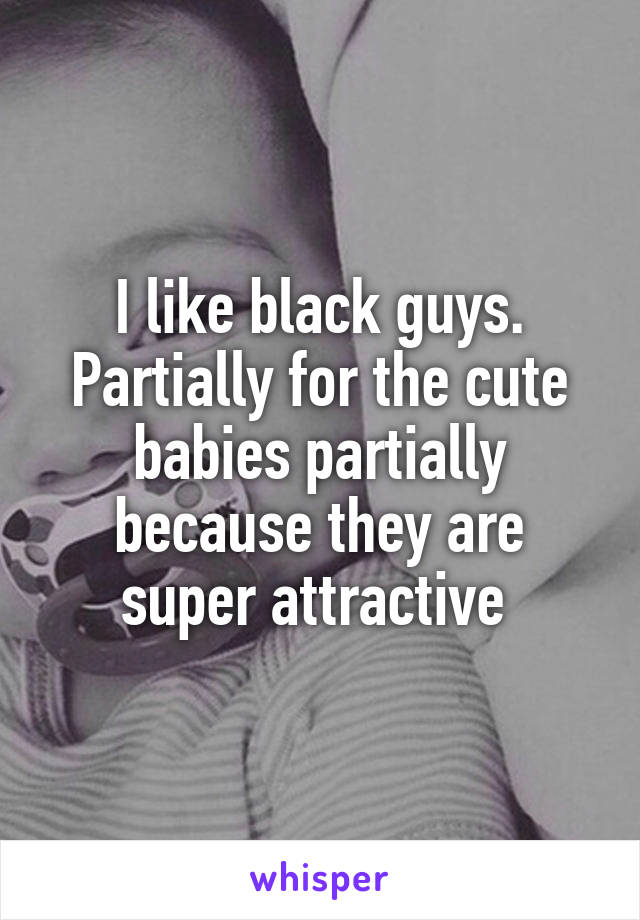I like black guys. Partially for the cute babies partially because they are super attractive 