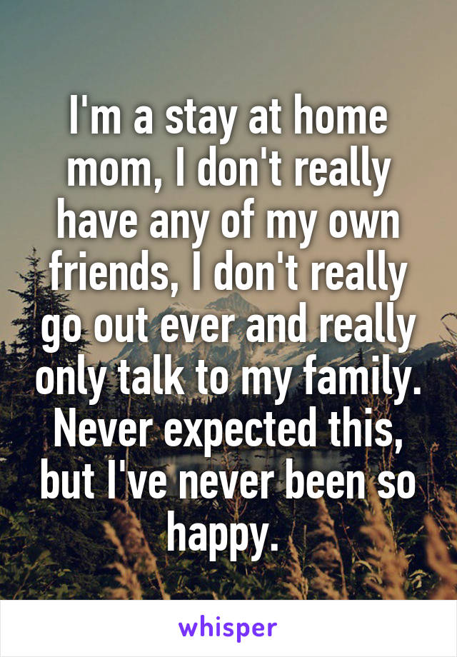 I'm a stay at home mom, I don't really have any of my own friends, I don't really go out ever and really only talk to my family. Never expected this, but I've never been so happy. 