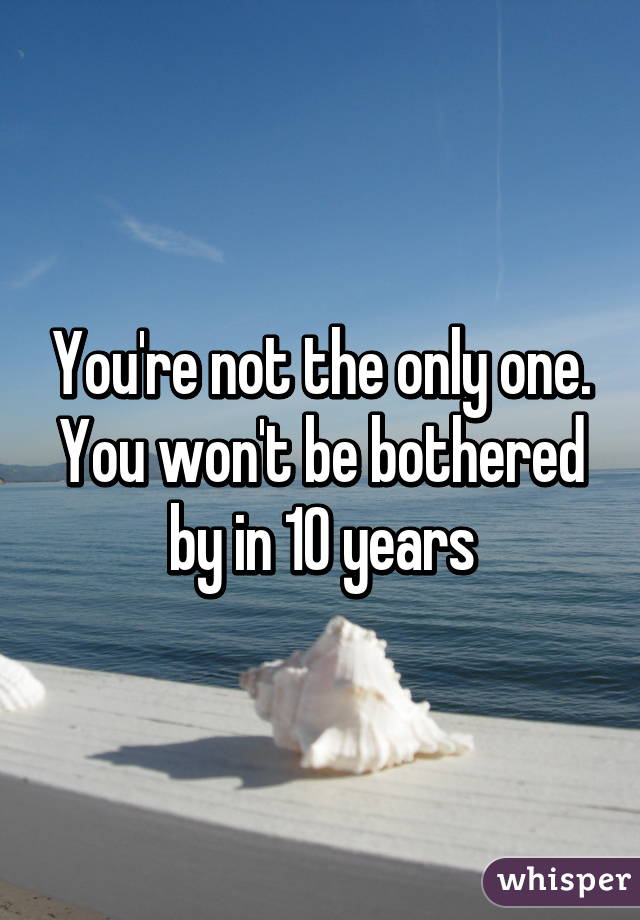 You're not the only one. You won't be bothered by in 10 years