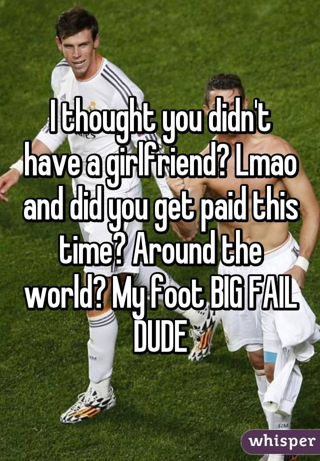 I thought you didn't have a girlfriend? Lmao and did you get paid this time? Around the world? My foot BIG FAIL DUDE