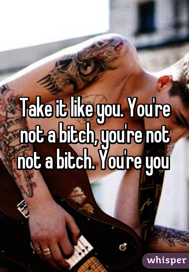 Take it like you. You're not a bitch, you're not not a bitch. You're you 