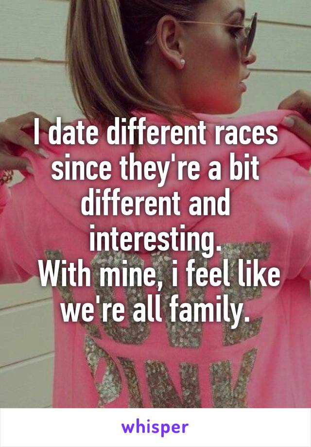 I date different races since they're a bit different and interesting.
 With mine, i feel like we're all family.