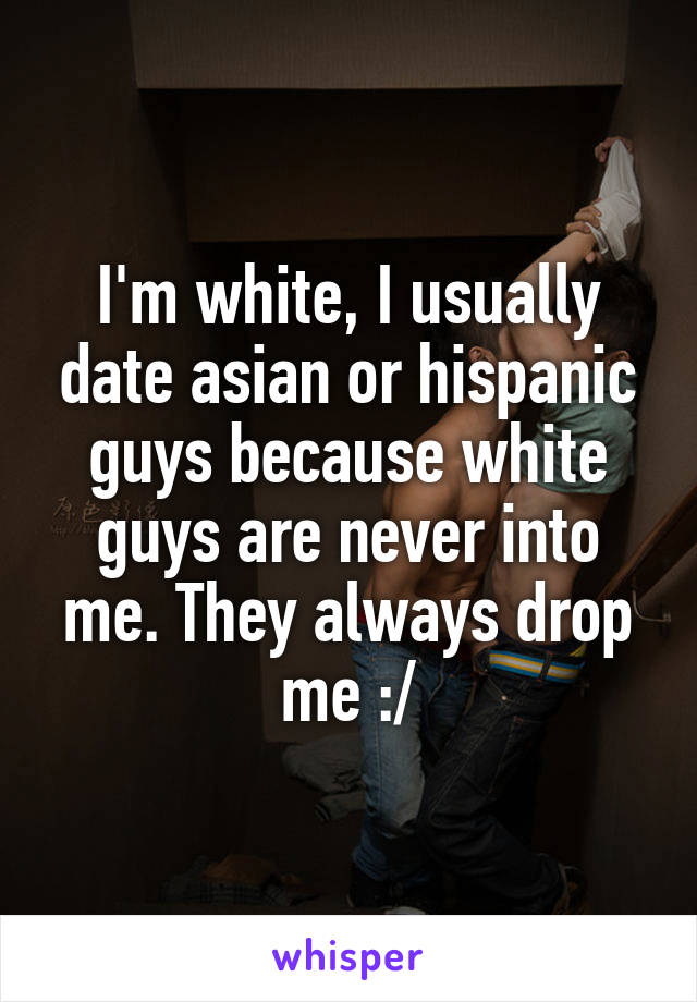 I'm white, I usually date asian or hispanic guys because white guys are never into me. They always drop me :/