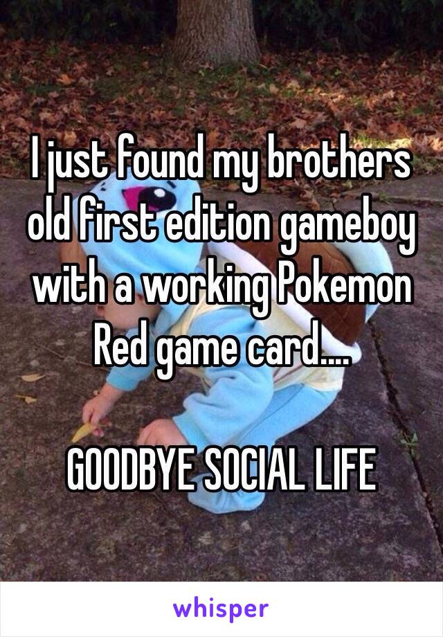 I just found my brothers old first edition gameboy with a working Pokemon Red game card....

GOODBYE SOCIAL LIFE