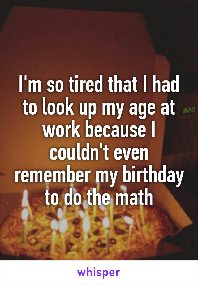 I'm so tired that I had to look up my age at work because I couldn't even remember my birthday to do the math