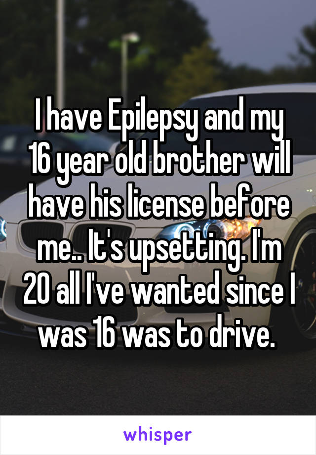 I have Epilepsy and my 16 year old brother will have his license before me.. It's upsetting. I'm 20 all I've wanted since I was 16 was to drive. 