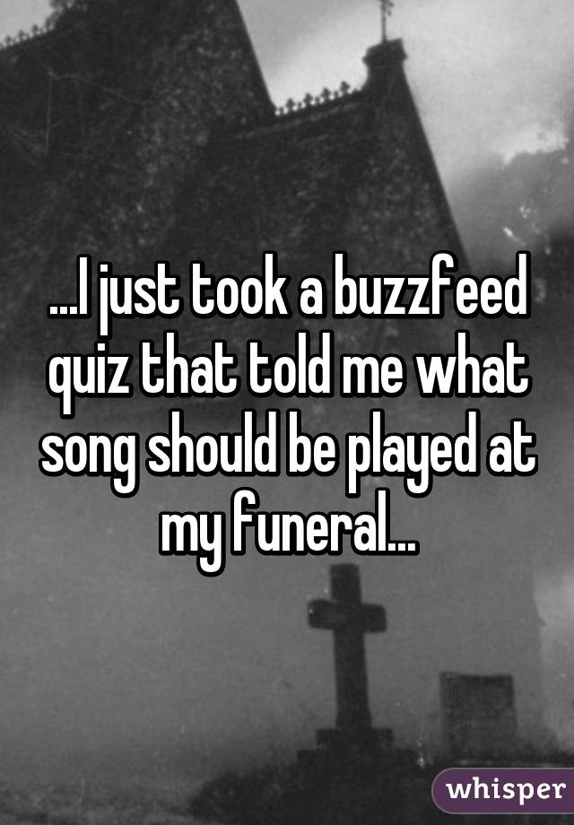 ...I just took a buzzfeed quiz that told me what song should be played at my funeral...