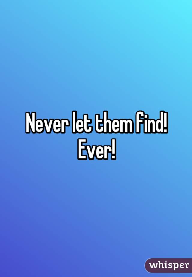 Never let them find! Ever!