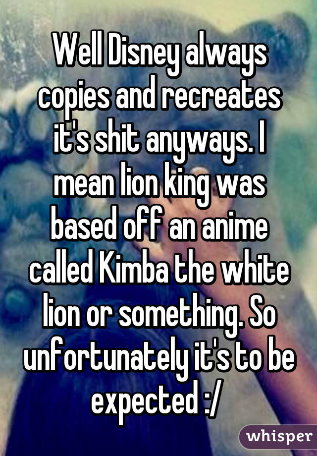 Well Disney always copies and recreates it's shit anyways. I mean lion king was based off an anime called Kimba the white lion or something. So unfortunately it's to be expected :/ 