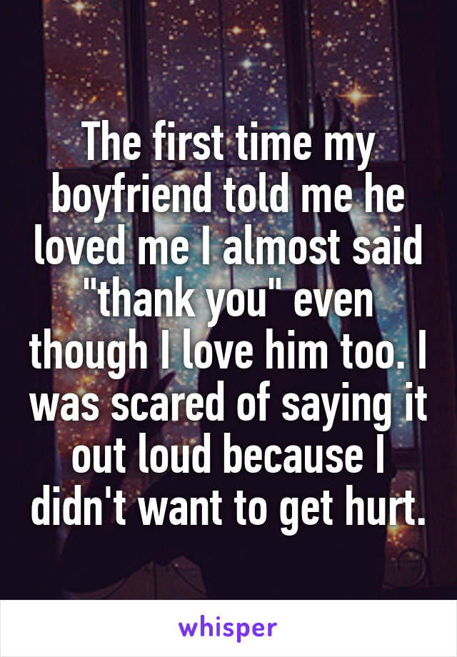 The first time my boyfriend told me he loved me I almost said "thank you" even though I love him too. I was scared of saying it out loud because I didn't want to get hurt.