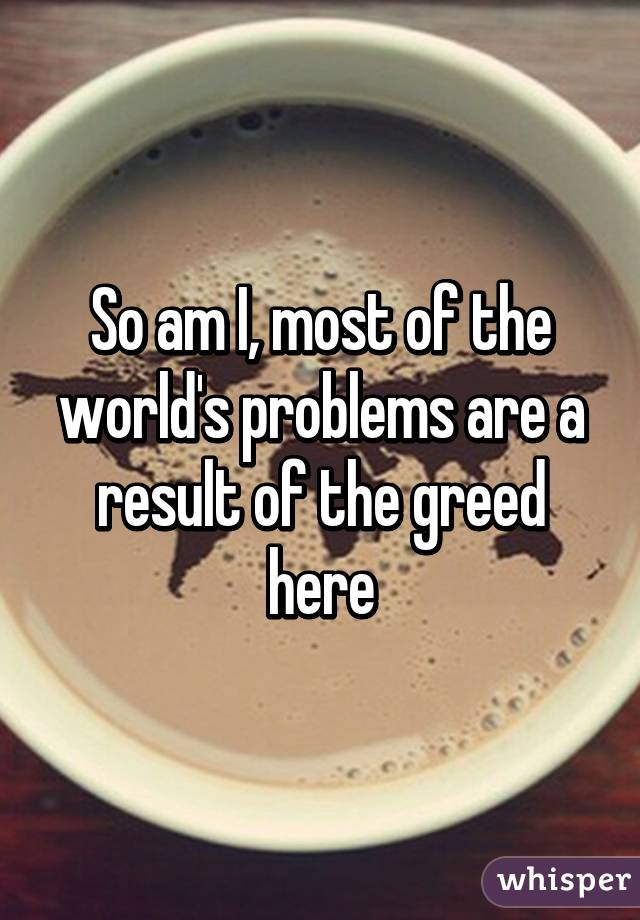 So am I, most of the world's problems are a result of the greed here