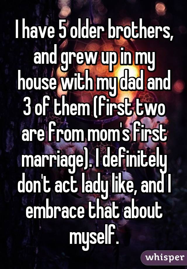 I have 5 older brothers, and grew up in my house with my dad and 3 of them (first two are from mom's first marriage). I definitely don't act lady like, and I embrace that about myself.