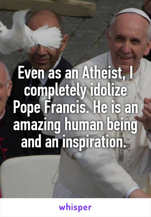 Even as an Atheist, I completely idolize Pope Francis. He is an amazing human being and an inspiration. 