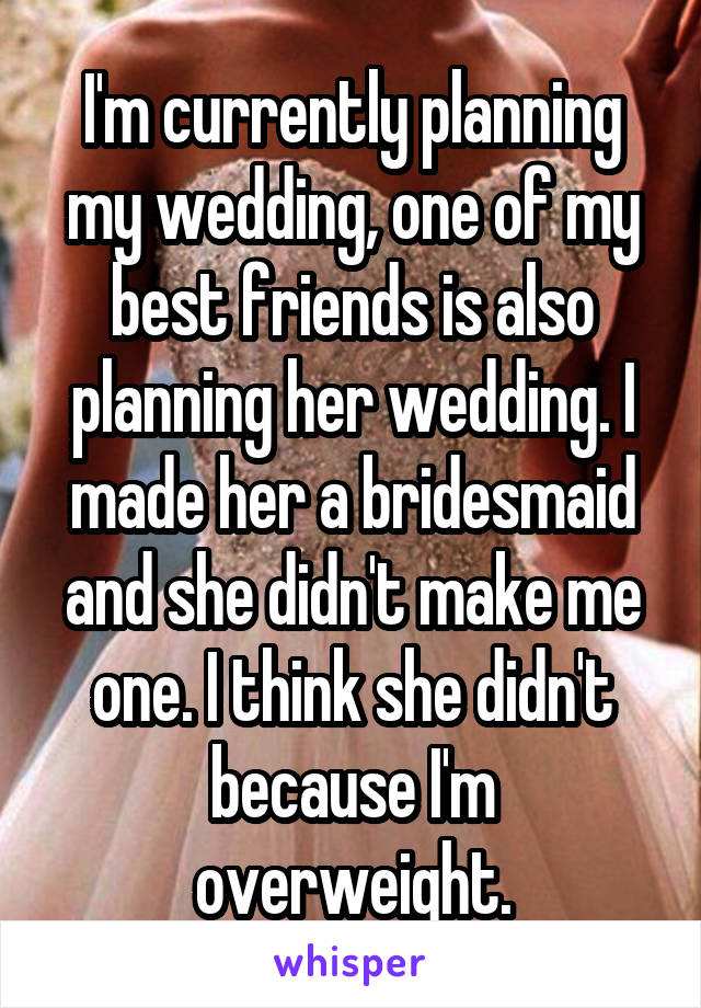 I'm currently planning my wedding, one of my best friends is also planning her wedding. I made her a bridesmaid and she didn't make me one. I think she didn't because I'm overweight.