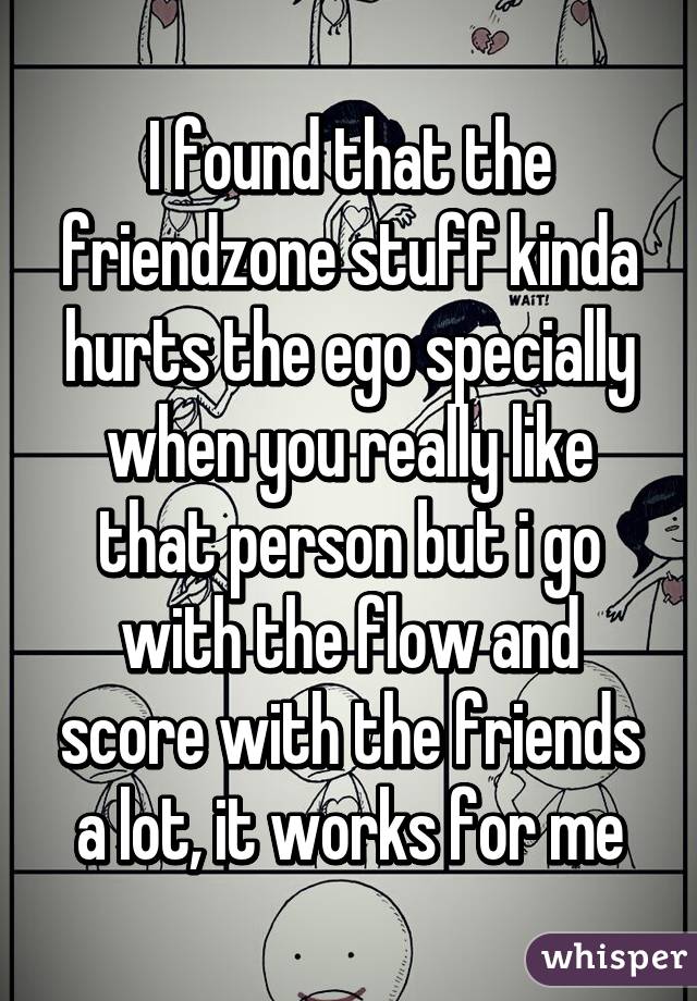 I found that the friendzone stuff kinda hurts the ego specially when you really like that person but i go with the flow and score with the friends a lot, it works for me