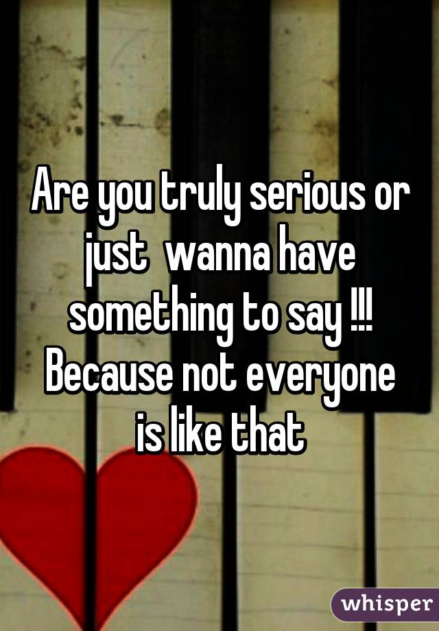 Are you truly serious or just  wanna have something to say !!! Because not everyone is like that