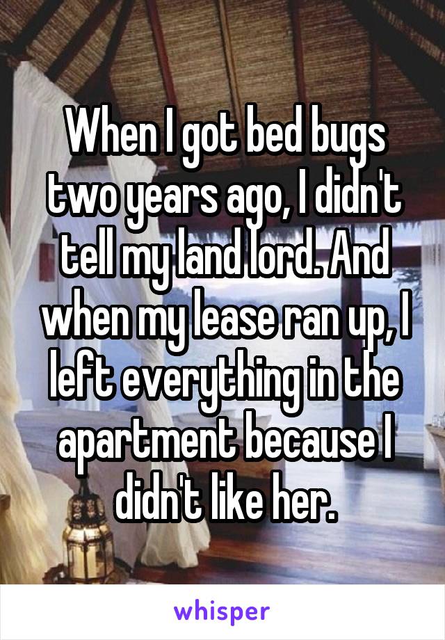 When I got bed bugs two years ago, I didn't tell my land lord. And when my lease ran up, I left everything in the apartment because I didn't like her.