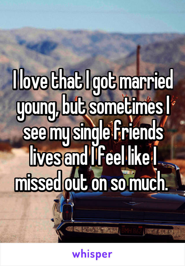 I love that I got married young, but sometimes I see my single friends lives and I feel like I missed out on so much. 
