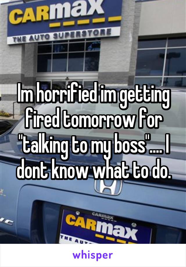 Im horrified im getting fired tomorrow for "talking to my boss".... I dont know what to do.
