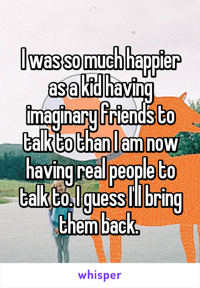 I was so much happier as a kid having imaginary friends to talk to than I am now having real people to talk to. I guess I'll bring them back. 
