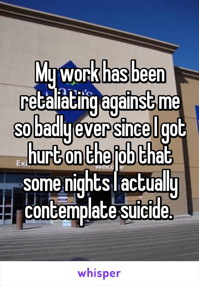 My work has been retaliating against me so badly ever since I got hurt on the job that some nights I actually contemplate suicide. 